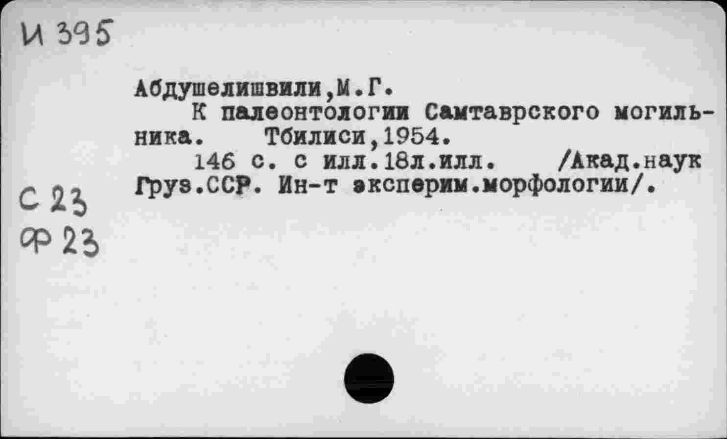 ﻿U 59 S
С2Ь ср 25
Абдушелишвили,М. Г.
К палеонтологии Самтаврского могильника. Тбилиси,1954.
146 с. с илл.18л.илл.	/Акад.наук
Груэ.ССР. Ин-т експерим.морфологии/.